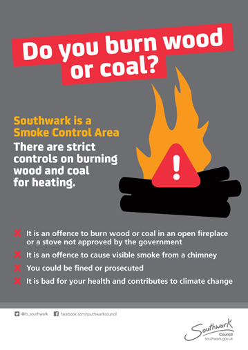 Do you burn wood or coal? Southwark is a Smoke Control Area. There are strict controls on burning wood and coal for heating. It is an offence to burn wood or coal in an open fireplace or a stove not approved by the government. It is an offence to cause visible smoke from a chimney. You could be fined or prosecuted. It is bad for your health and contributes to climate change. Twitter @lb_southwark  Facebook.com/southwarkcouncil